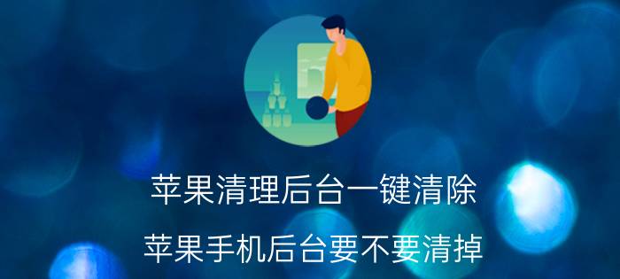 苹果清理后台一键清除 苹果手机后台要不要清掉？